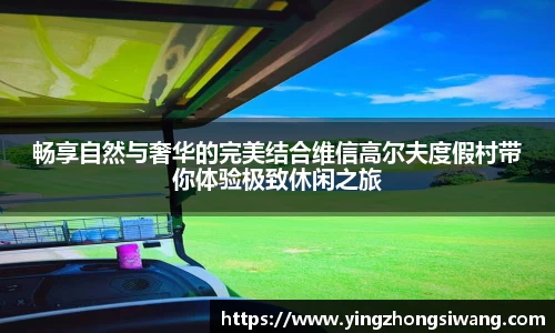 畅享自然与奢华的完美结合维信高尔夫度假村带你体验极致休闲之旅