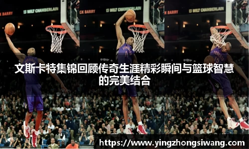 文斯卡特集锦回顾传奇生涯精彩瞬间与篮球智慧的完美结合