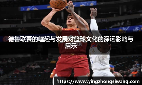 德鲁联赛的崛起与发展对篮球文化的深远影响与启示
